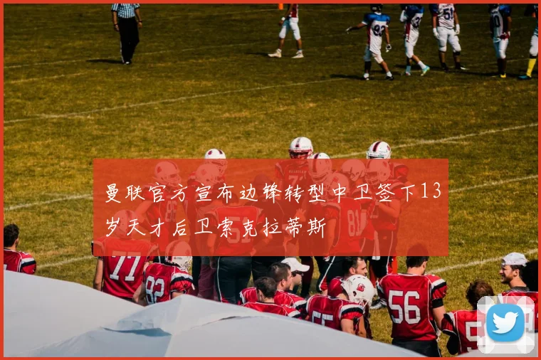 曼联官方宣布边锋转型中卫签下13岁天才后卫索克拉蒂斯