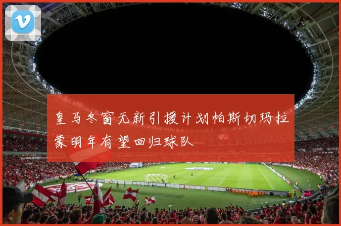 皇马冬窗无新引援计划帕斯切玛拉蒙明年有望回归球队