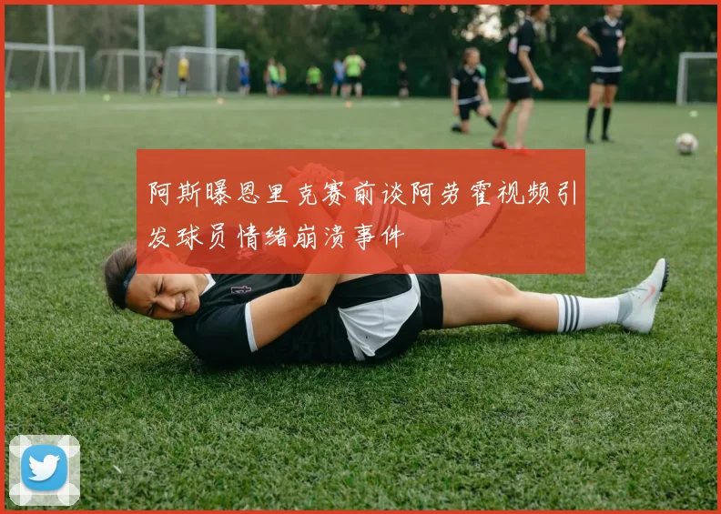 阿斯曝恩里克赛前谈阿劳霍视频引发球员情绪崩溃事件