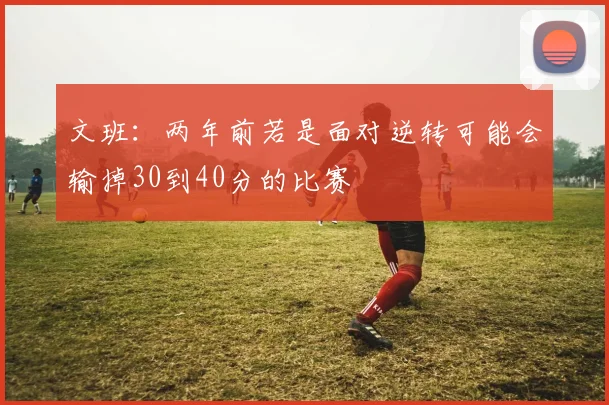 文班：两年前若是面对逆转可能会输掉30到40分的比赛