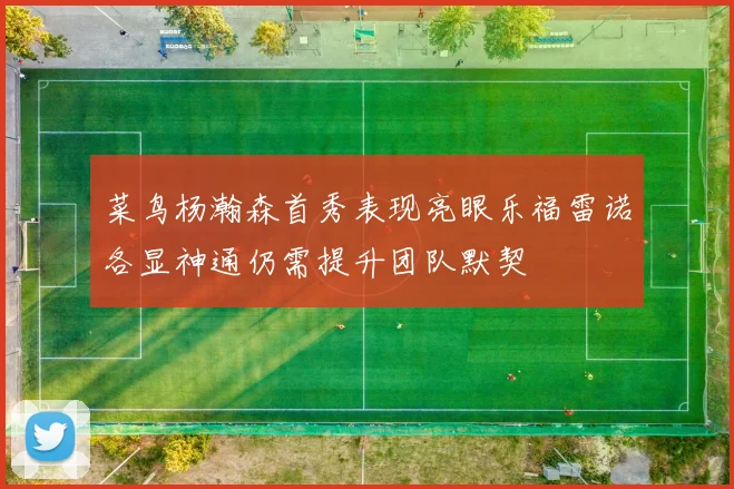 菜鸟杨瀚森首秀表现亮眼乐福雷诺各显神通仍需提升团队默契
