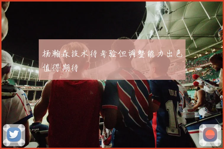 杨瀚森技术待考验但调整能力出色值得期待