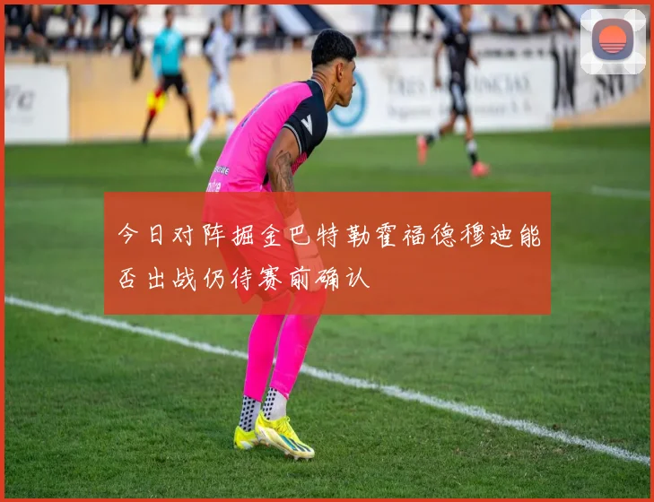 今日对阵掘金巴特勒霍福德穆迪能否出战仍待赛前确认
