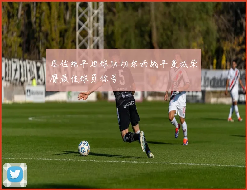 恩佐绝平进球助切尔西战平曼城荣膺最佳球员称号