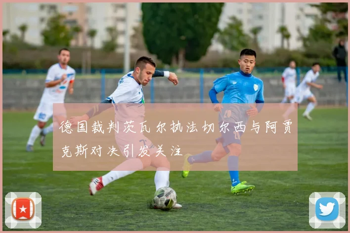德国裁判茨瓦尔执法切尔西与阿贾克斯对决引发关注