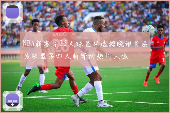NBA新赛季25大球星评选揭晓谁将成为联盟第四大前锋的热门人选