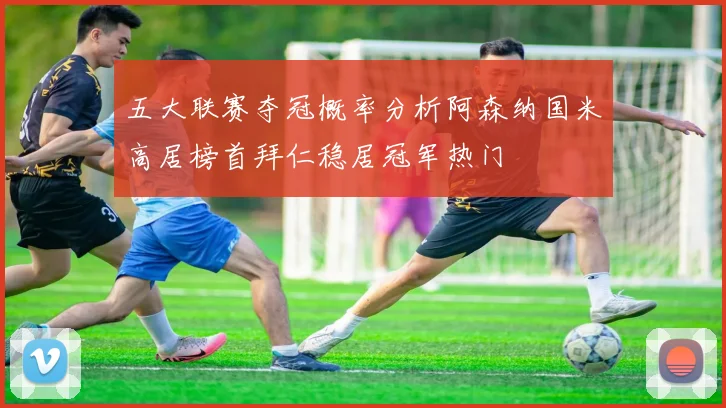 五大联赛夺冠概率分析阿森纳国米高居榜首拜仁稳居冠军热门