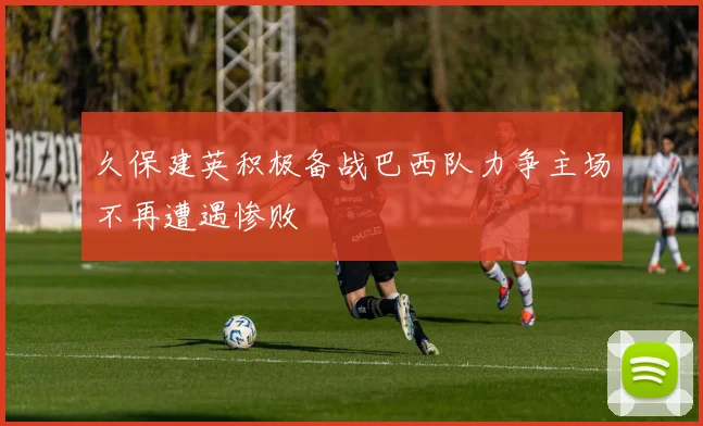 久保建英积极备战巴西队力争主场不再遭遇惨败