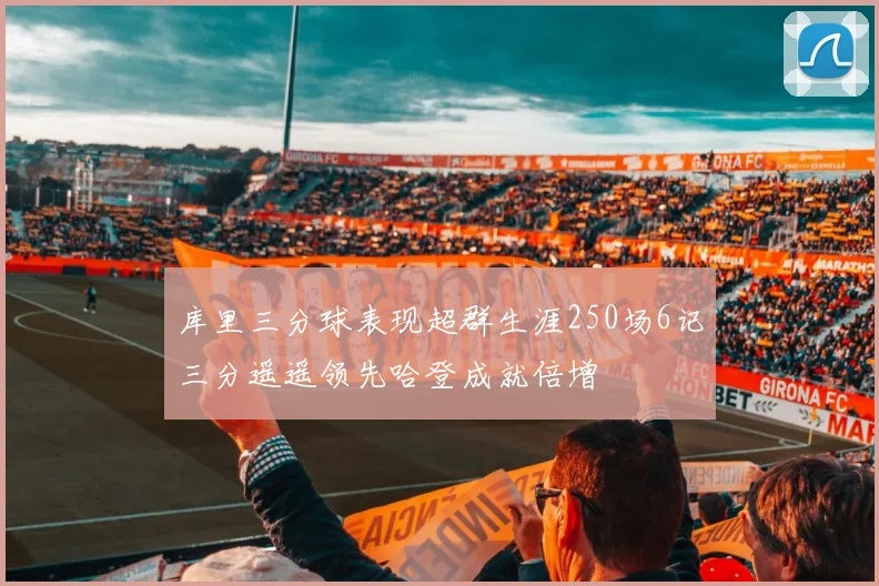 库里三分球表现超群生涯250场6记三分遥遥领先哈登成就倍增