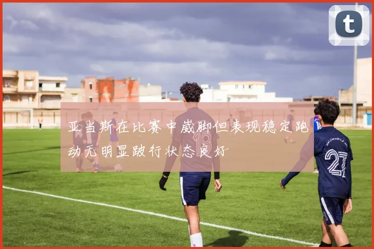 亚当斯在比赛中崴脚但表现稳定跑动无明显跛行状态良好