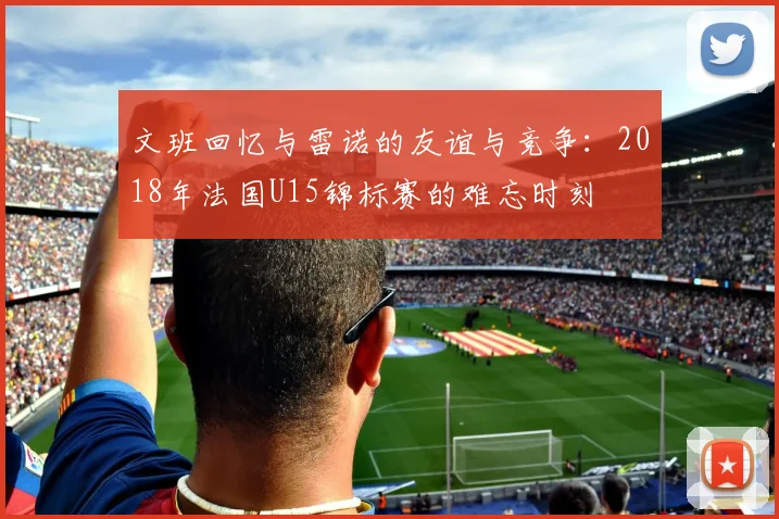 文班回忆与雷诺的友谊与竞争：2018年法国U15锦标赛的难忘时刻
