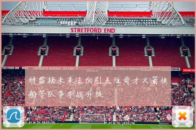 特雷杨未来去向引关注奇才火箭快船等队争夺战升级