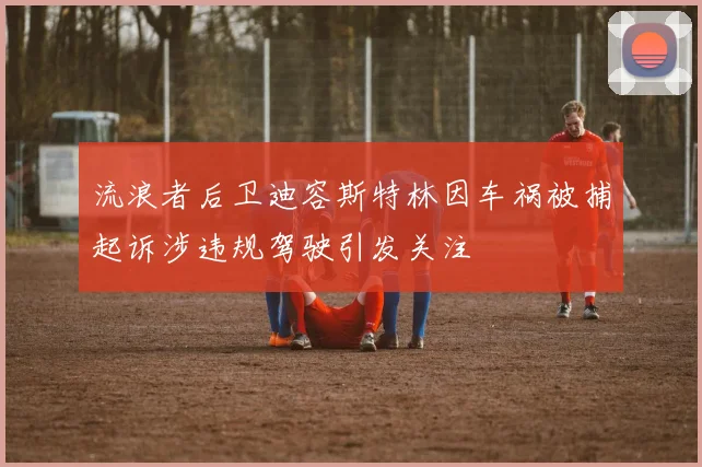 流浪者后卫迪容斯特林因车祸被捕起诉涉违规驾驶引发关注