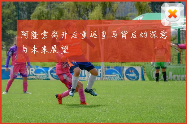 阿隆索离开后重返皇马背后的深意与未来展望