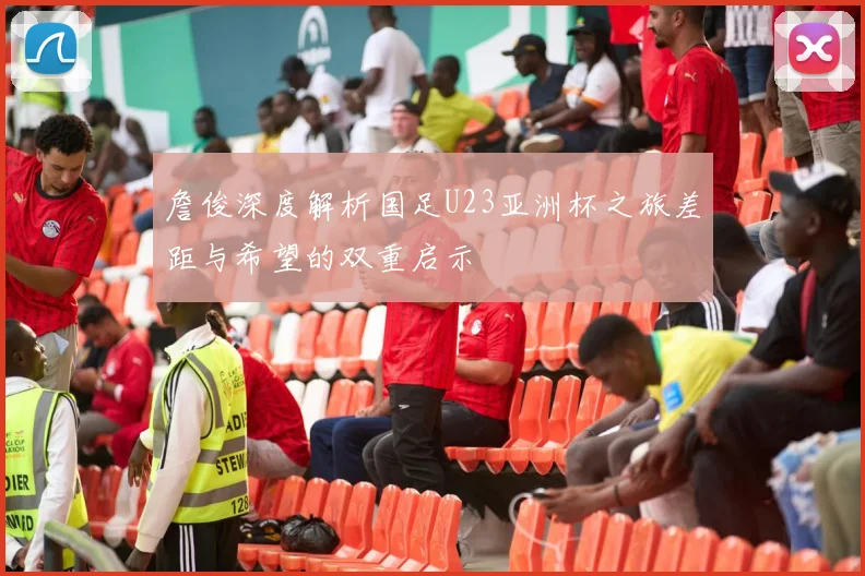 詹俊深度解析国足U23亚洲杯之旅差距与希望的双重启示