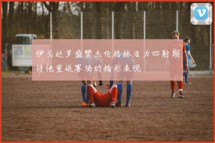 伊戈达罗盛赞杰伦格林活力四射期待他重返赛场的精彩表现