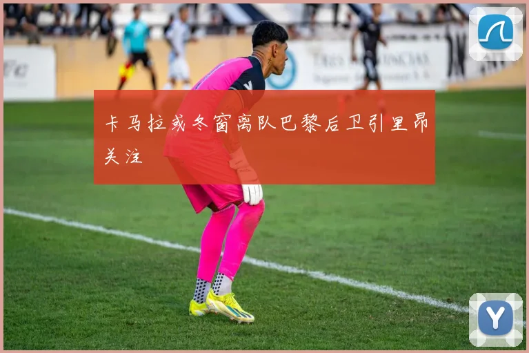 卡马拉或冬窗离队巴黎后卫引里昂关注