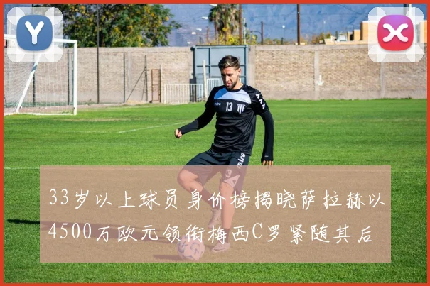 33岁以上球员身价榜揭晓萨拉赫以4500万欧元领衔梅西C罗紧随其后