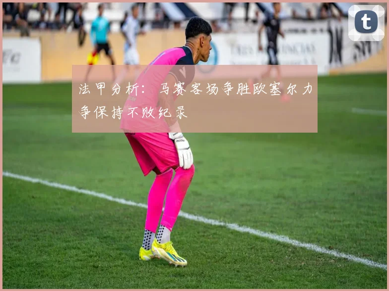 法甲分析：马赛客场争胜欧塞尔力争保持不败纪录