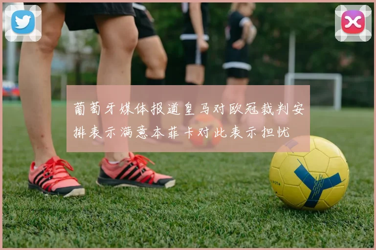 葡萄牙媒体报道皇马对欧冠裁判安排表示满意本菲卡对此表示担忧