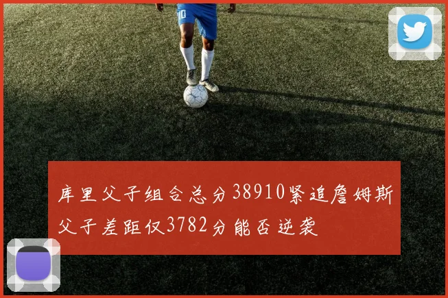 库里父子组合总分38910紧追詹姆斯父子差距仅3782分能否逆袭