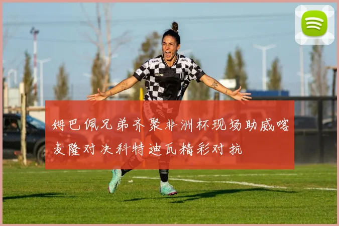 姆巴佩兄弟齐聚非洲杯现场助威喀麦隆对决科特迪瓦精彩对抗