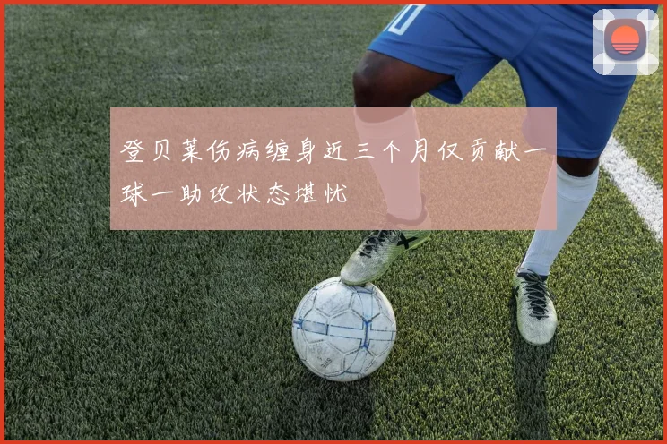 登贝莱伤病缠身近三个月仅贡献一球一助攻状态堪忧