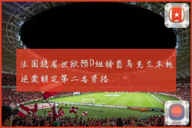 法国稳居世欧预D组榜首乌克兰末轮逆袭锁定第二名资格