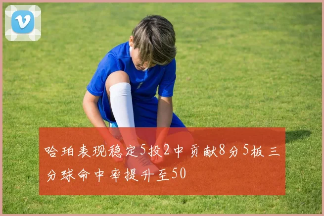 哈珀表现稳定5投2中贡献8分5板三分球命中率提升至50