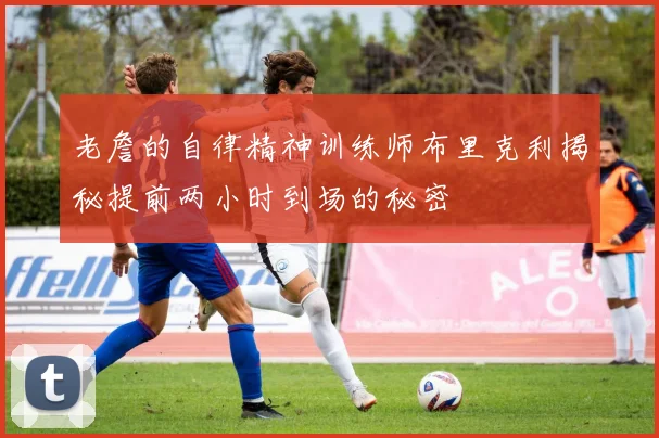 老詹的自律精神训练师布里克利揭秘提前两小时到场的秘密