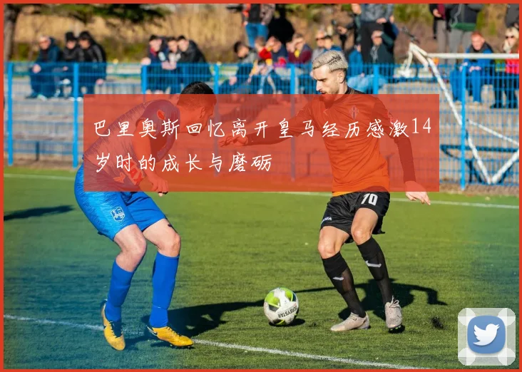 巴里奥斯回忆离开皇马经历感激14岁时的成长与磨砺