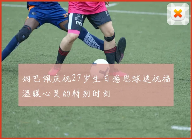 姆巴佩庆祝27岁生日感恩球迷祝福温暖心灵的特别时刻