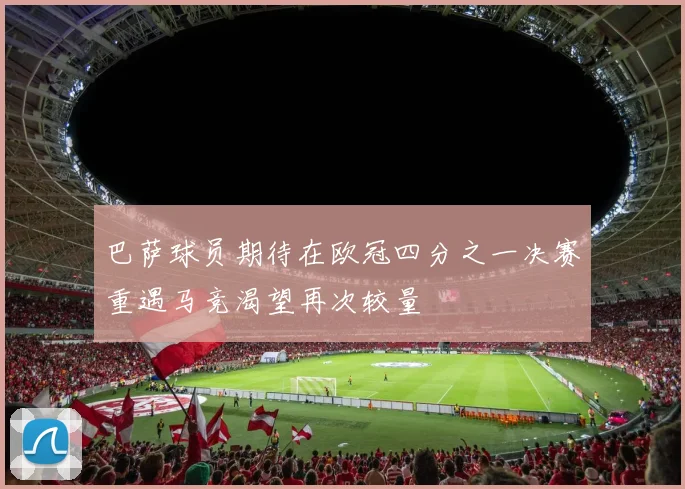 巴萨球员期待在欧冠四分之一决赛重遇马竞渴望再次较量