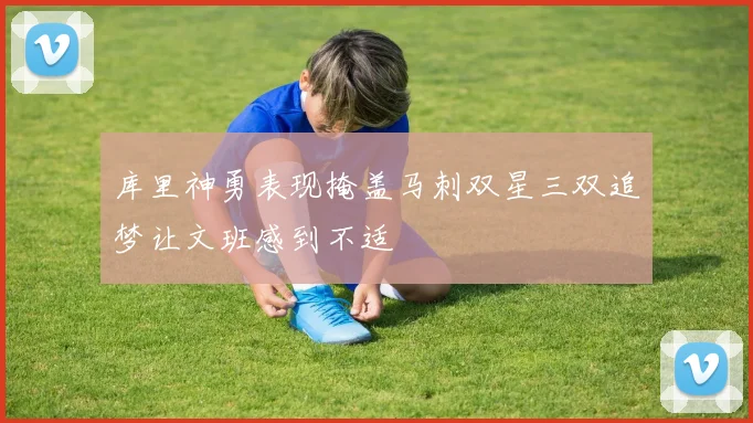 库里神勇表现掩盖马刺双星三双追梦让文班感到不适