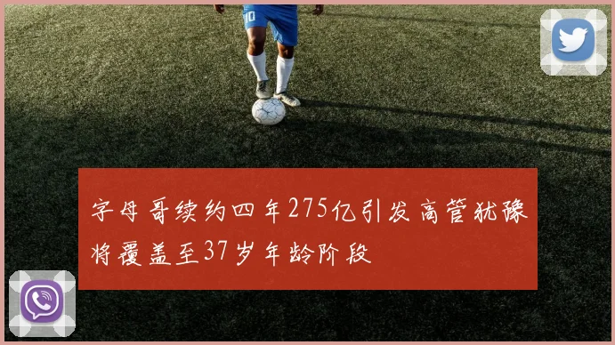 字母哥续约四年275亿引发高管犹豫将覆盖至37岁年龄阶段