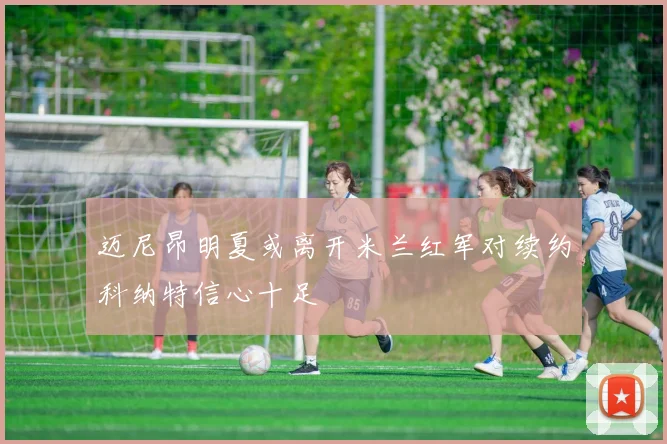 迈尼昂明夏或离开米兰红军对续约科纳特信心十足