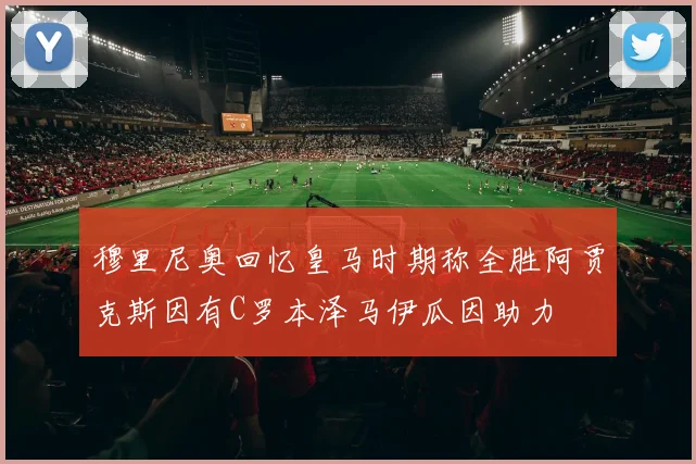 穆里尼奥回忆皇马时期称全胜阿贾克斯因有C罗本泽马伊瓜因助力
