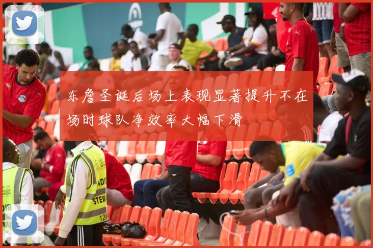 东詹圣诞后场上表现显著提升不在场时球队净效率大幅下滑