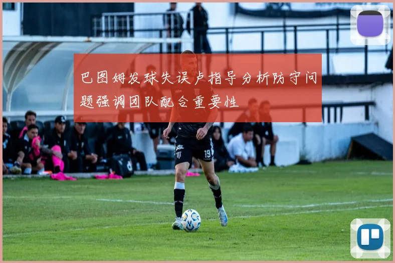 巴图姆发球失误卢指导分析防守问题强调团队配合重要性