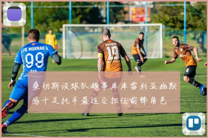 桑切斯谈球队趣事库库雷利亚幽默感十足托辛最适合担任前锋角色