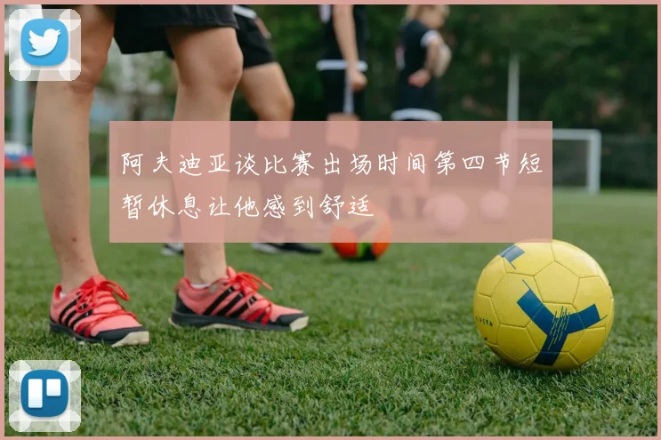 阿夫迪亚谈比赛出场时间第四节短暂休息让他感到舒适