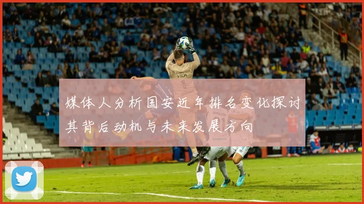 媒体人分析国安近年排名变化探讨其背后动机与未来发展方向