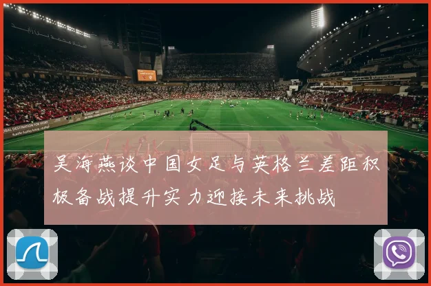 吴海燕谈中国女足与英格兰差距积极备战提升实力迎接未来挑战