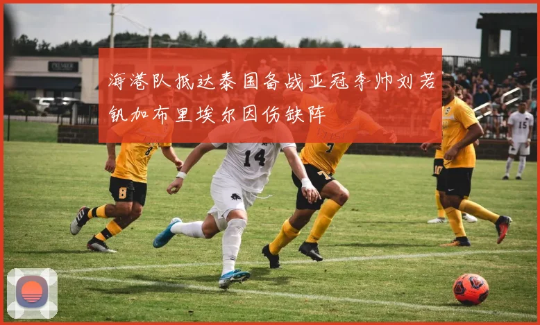 海港队抵达泰国备战亚冠李帅刘若钒加布里埃尔因伤缺阵