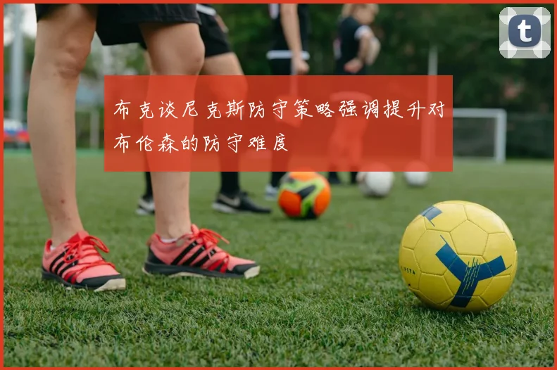 布克谈尼克斯防守策略强调提升对布伦森的防守难度