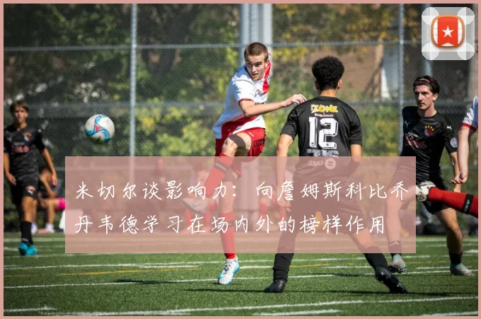 米切尔谈影响力：向詹姆斯科比乔丹韦德学习在场内外的榜样作用